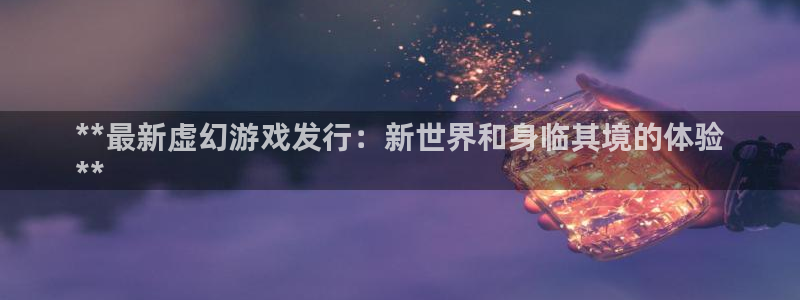 顺盈平台注册网址查询：**最新虚幻游戏发行：新世界和身临其境的体验
**