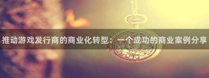 顺盈娱乐官网首页网址是多少：推动游戏发行商的商业化转型：一个成功的商业案例分享